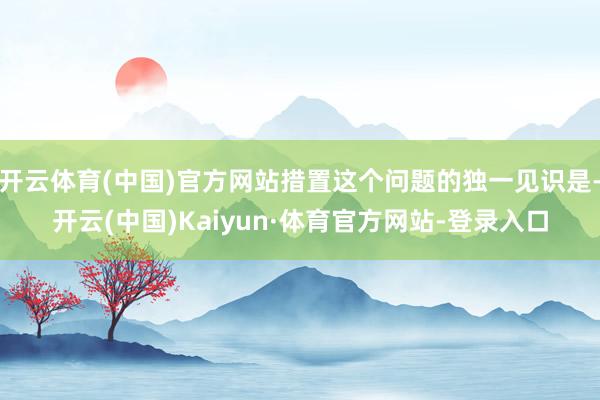 开云体育(中国)官方网站措置这个问题的独一见识是-开云(中国)Kaiyun·体育官方网站-登录入口