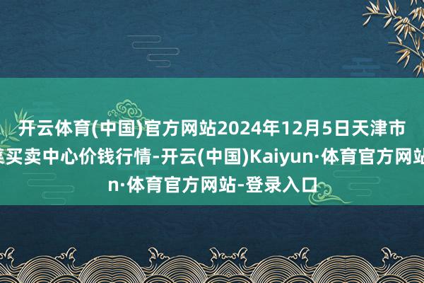 开云体育(中国)官方网站2024年12月5日天津市金钟河蔬菜买卖中心价钱行情-开云(中国)Kaiyun·体育官方网站-登录入口