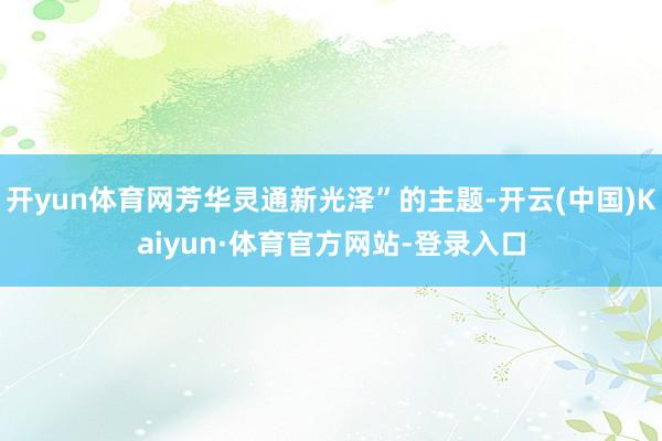 开yun体育网芳华灵通新光泽”的主题-开云(中国)Kaiyun·体育官方网站-登录入口