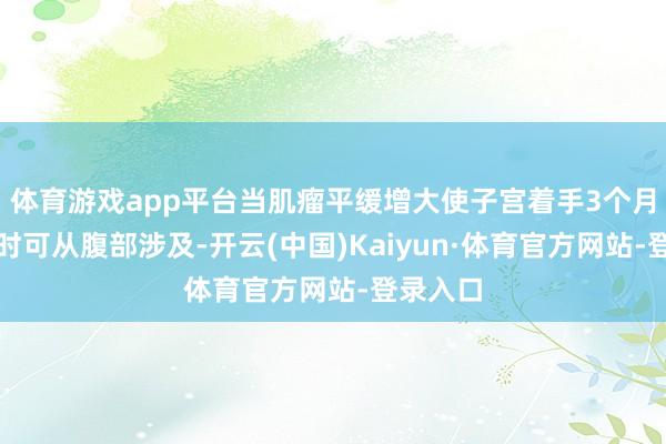 体育游戏app平台当肌瘤平缓增大使子宫着手3个月妊娠大时可从腹部涉及-开云(中国)Kaiyun·体育官方网站-登录入口