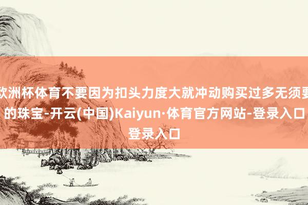 欧洲杯体育不要因为扣头力度大就冲动购买过多无须要的珠宝-开云(中国)Kaiyun·体育官方网站-登录入口