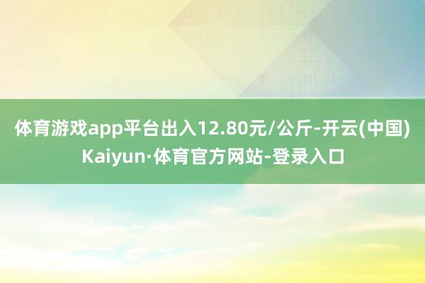 体育游戏app平台出入12.80元/公斤-开云(中国)Kaiyun·体育官方网站-登录入口