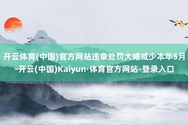 开云体育(中国)官方网站违章处罚大幅减少　　本年5月-开云(中国)Kaiyun·体育官方网站-登录入口