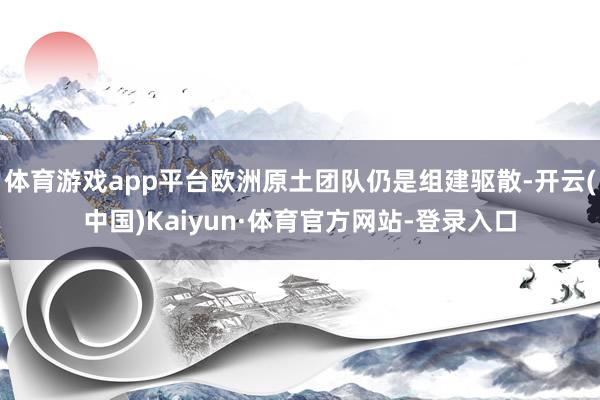 体育游戏app平台欧洲原土团队仍是组建驱散-开云(中国)Kaiyun·体育官方网站-登录入口