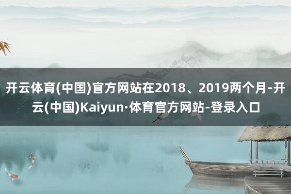 开云体育(中国)官方网站在2018、2019两个月-开云(中国)Kaiyun·体育官方网站-登录入口