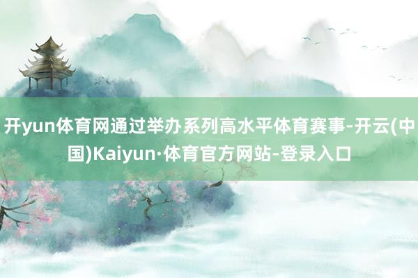 开yun体育网通过举办系列高水平体育赛事-开云(中国)Kaiyun·体育官方网站-登录入口