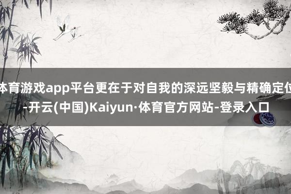 体育游戏app平台更在于对自我的深远坚毅与精确定位-开云(中国)Kaiyun·体育官方网站-登录入口