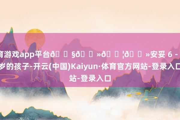 体育游戏app平台👧🏻👦🏻安妥 6 - 12 岁的孩子-开云(中国)Kaiyun·体育官方网站-登录入口