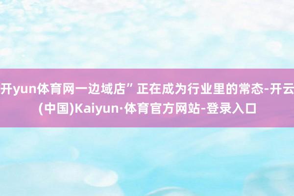 开yun体育网一边域店”正在成为行业里的常态-开云(中国)Kaiyun·体育官方网站-登录入口