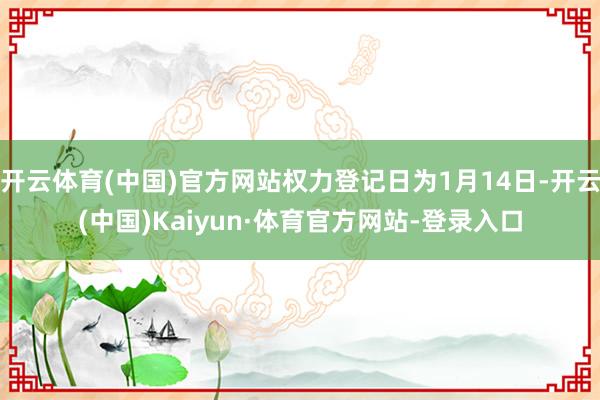开云体育(中国)官方网站权力登记日为1月14日-开云(中国)Kaiyun·体育官方网站-登录入口