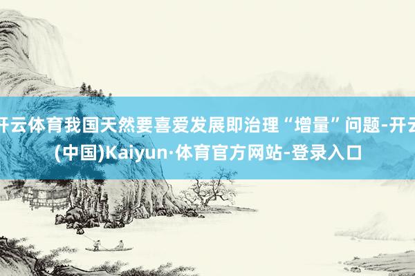 开云体育我国天然要喜爱发展即治理“增量”问题-开云(中国)Kaiyun·体育官方网站-登录入口