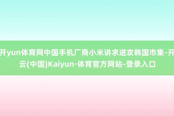 开yun体育网中国手机厂商小米讲求进攻韩国市集-开云(中国)Kaiyun·体育官方网站-登录入口