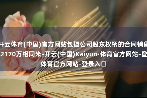 开云体育(中国)官方网站包摄公司股东权柄的合同销售面积约2170万相同米-开云(中国)Kaiyun·体育官方网站-登录入口