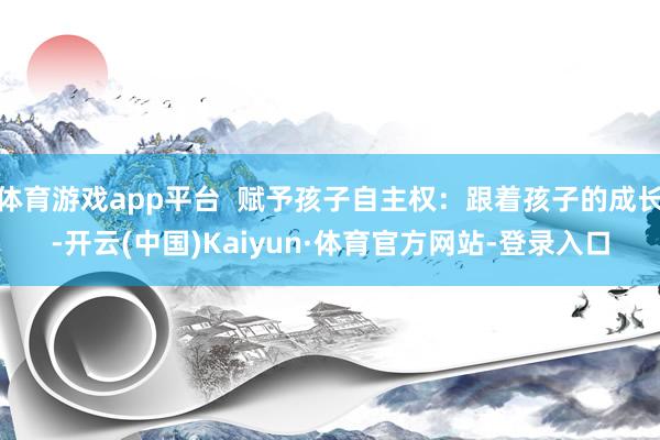 体育游戏app平台  赋予孩子自主权：跟着孩子的成长-开云(中国)Kaiyun·体育官方网站-登录入口