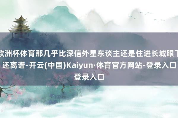 欧洲杯体育那几乎比深信外星东谈主还是住进长城眼下还离谱-开云(中国)Kaiyun·体育官方网站-登录入口