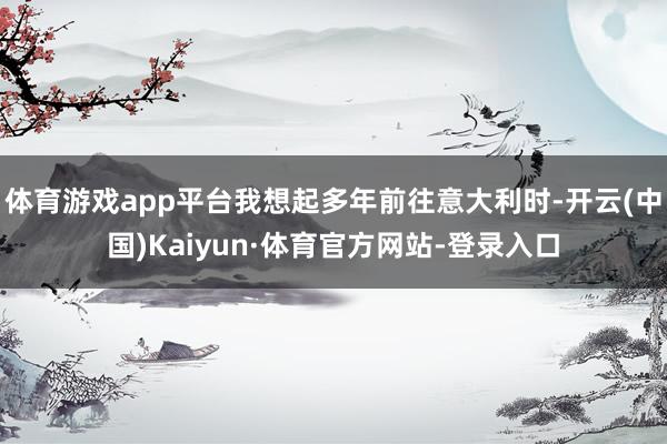 体育游戏app平台我想起多年前往意大利时-开云(中国)Kaiyun·体育官方网站-登录入口