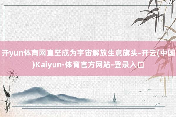 开yun体育网直至成为宇宙解放生意旗头-开云(中国)Kaiyun·体育官方网站-登录入口