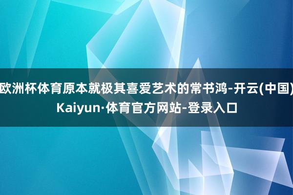 欧洲杯体育原本就极其喜爱艺术的常书鸿-开云(中国)Kaiyun·体育官方网站-登录入口