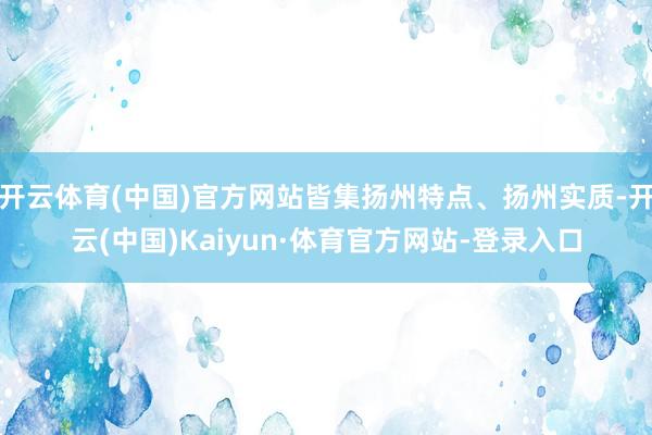 开云体育(中国)官方网站皆集扬州特点、扬州实质-开云(中国)Kaiyun·体育官方网站-登录入口