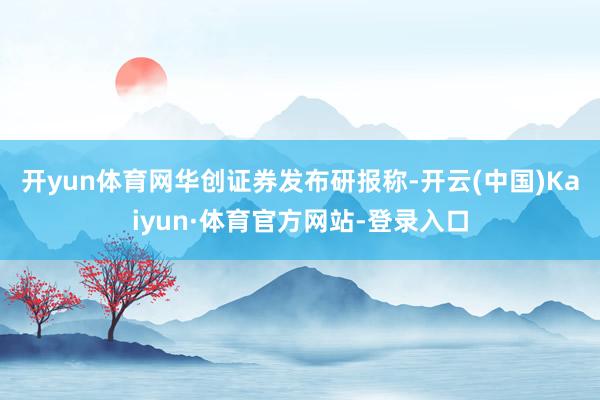 开yun体育网　　华创证券发布研报称-开云(中国)Kaiyun·体育官方网站-登录入口