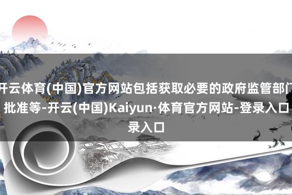 开云体育(中国)官方网站包括获取必要的政府监管部门批准等-开云(中国)Kaiyun·体育官方网站-登录入口
