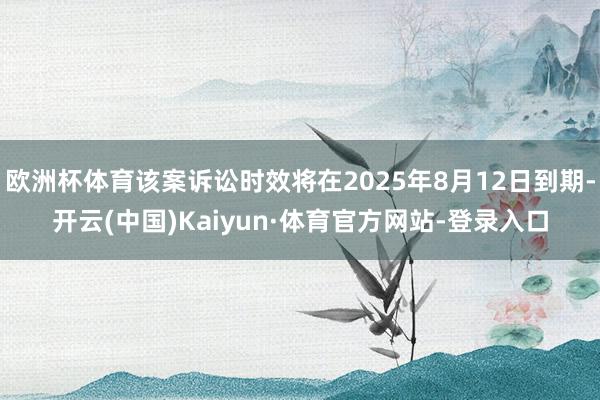 欧洲杯体育该案诉讼时效将在2025年8月12日到期-开云(中国)Kaiyun·体育官方网站-登录入口