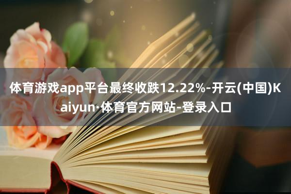 体育游戏app平台最终收跌12.22%-开云(中国)Kaiyun·体育官方网站-登录入口