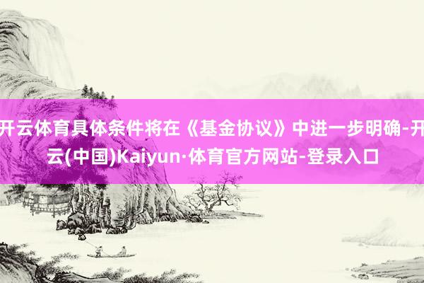 开云体育具体条件将在《基金协议》中进一步明确-开云(中国)Kaiyun·体育官方网站-登录入口