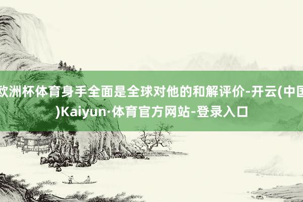 欧洲杯体育身手全面是全球对他的和解评价-开云(中国)Kaiyun·体育官方网站-登录入口