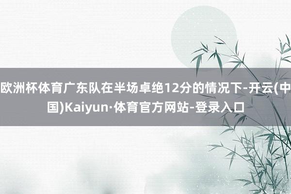 欧洲杯体育广东队在半场卓绝12分的情况下-开云(中国)Kaiyun·体育官方网站-登录入口