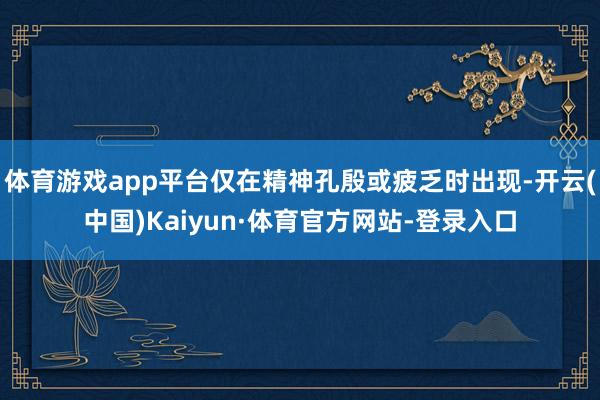 体育游戏app平台仅在精神孔殷或疲乏时出现-开云(中国)Kaiyun·体育官方网站-登录入口