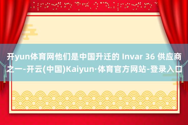 开yun体育网他们是中国升迁的 Invar 36 供应商之一-开云(中国)Kaiyun·体育官方网站-登录入口