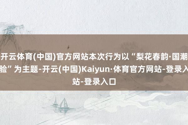 开云体育(中国)官方网站本次行为以“梨花春韵·国潮体验”为主题-开云(中国)Kaiyun·体育官方网站-登录入口