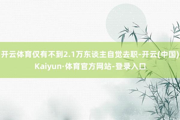 开云体育仅有不到2.1万东谈主自觉去职-开云(中国)Kaiyun·体育官方网站-登录入口