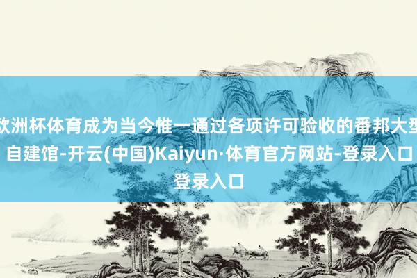 欧洲杯体育成为当今惟一通过各项许可验收的番邦大型自建馆-开云(中国)Kaiyun·体育官方网站-登录入口