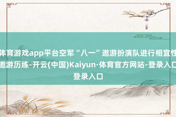 体育游戏app平台空军“八一”遨游扮演队进行相宜性遨游历练-开云(中国)Kaiyun·体育官方网站-登录入口