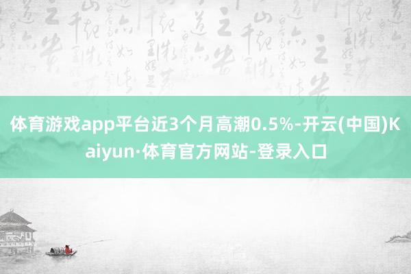 体育游戏app平台近3个月高潮0.5%-开云(中国)Kaiyun·体育官方网站-登录入口