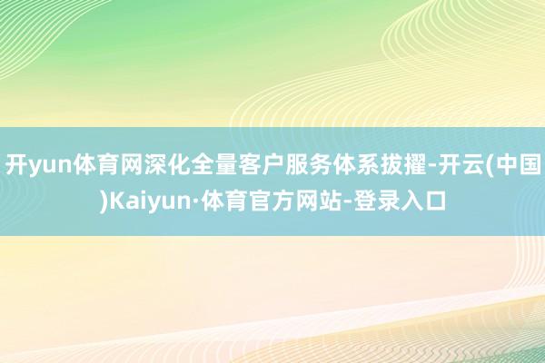 开yun体育网深化全量客户服务体系拔擢-开云(中国)Kaiyun·体育官方网站-登录入口