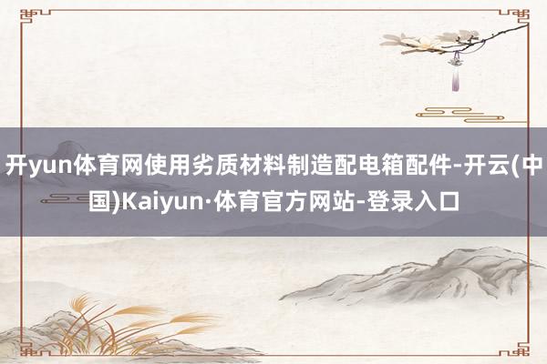 开yun体育网使用劣质材料制造配电箱配件-开云(中国)Kaiyun·体育官方网站-登录入口