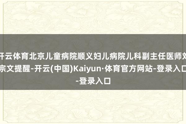 开云体育北京儿童病院顺义妇儿病院儿科副主任医师刘宗文提醒-开云(中国)Kaiyun·体育官方网站-登录入口