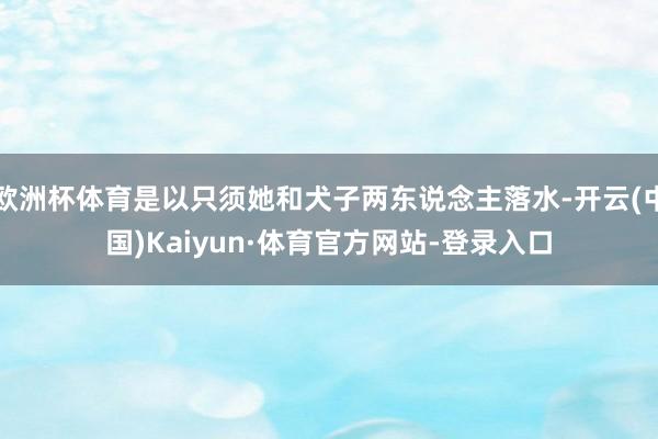 欧洲杯体育是以只须她和犬子两东说念主落水-开云(中国)Kaiyun·体育官方网站-登录入口