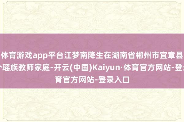 体育游戏app平台江梦南降生在湖南省郴州市宜章县的一个瑶族教师家庭-开云(中国)Kaiyun·体育官方网站-登录入口