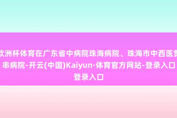 欧洲杯体育在广东省中病院珠海病院、珠海市中西医贯串病院-开云(中国)Kaiyun·体育官方网站-登录入口