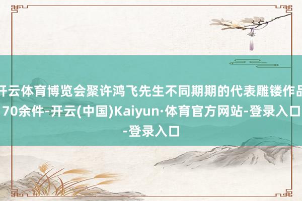 开云体育博览会聚许鸿飞先生不同期期的代表雕镂作品70余件-开云(中国)Kaiyun·体育官方网站-登录入口