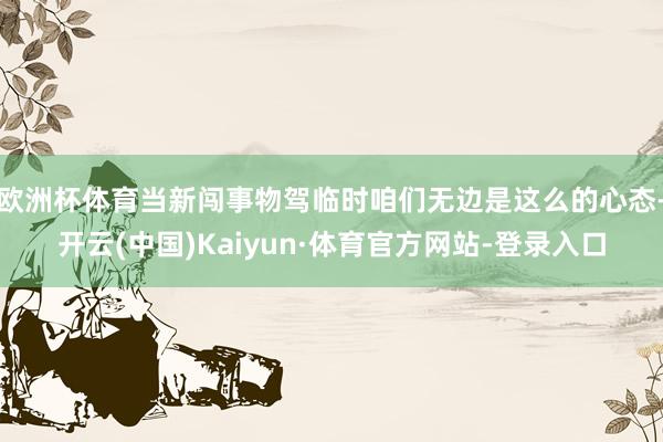 欧洲杯体育当新闯事物驾临时咱们无边是这么的心态-开云(中国)Kaiyun·体育官方网站-登录入口