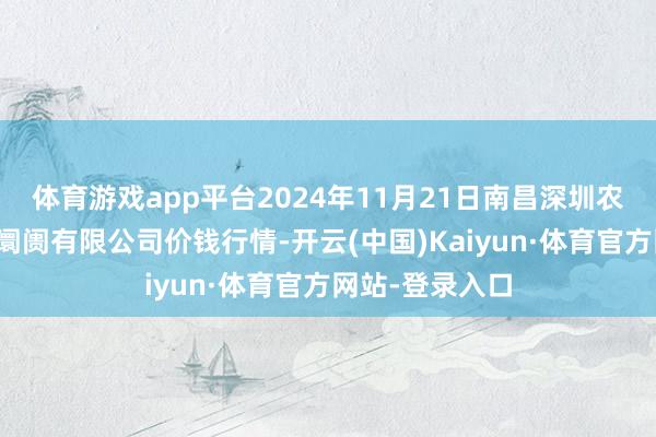 体育游戏app平台2024年11月21日南昌深圳农居品中心批发阛阓有限公司价钱行情-开云(中国)Kaiyun·体育官方网站-登录入口