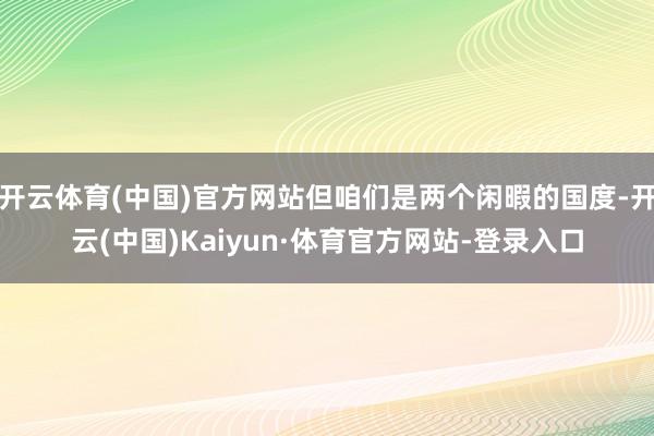 开云体育(中国)官方网站但咱们是两个闲暇的国度-开云(中国)Kaiyun·体育官方网站-登录入口