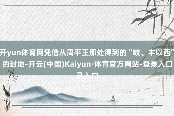 开yun体育网凭借从周平王那处得到的“岐、丰以西”的封地-开云(中国)Kaiyun·体育官方网站-登录入口