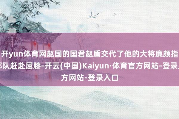 开yun体育网赵国的国君赵盾交代了他的大将廉颇指导部队赶赴屈膝-开云(中国)Kaiyun·体育官方网站-登录入口