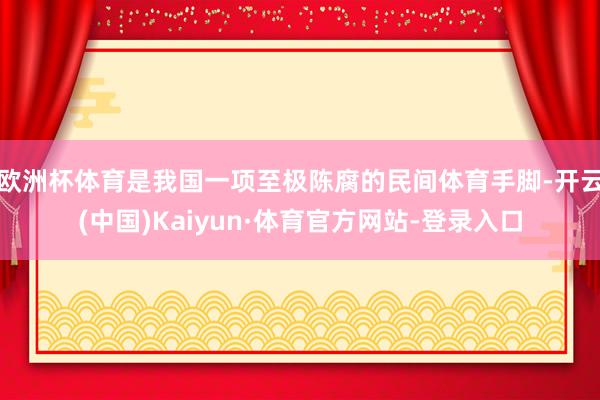 欧洲杯体育是我国一项至极陈腐的民间体育手脚-开云(中国)Kaiyun·体育官方网站-登录入口